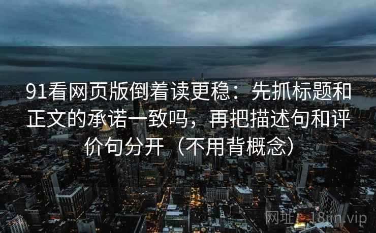 91看网页版倒着读更稳：先抓标题和正文的承诺一致吗，再把描述句和评价句分开（不用背概念）  第2张