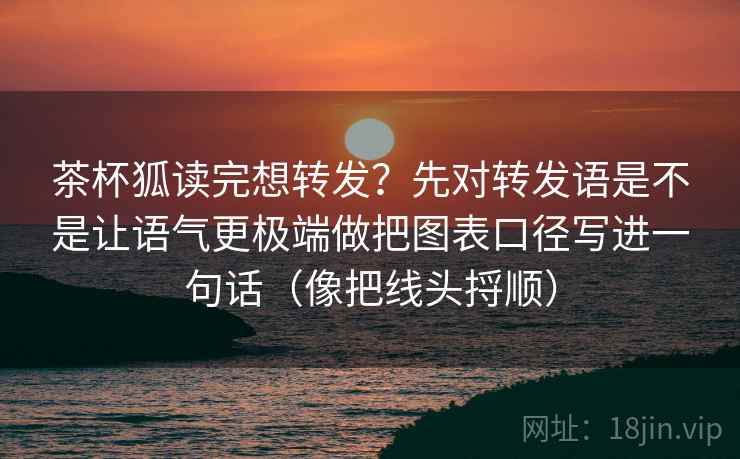 茶杯狐读完想转发？先对转发语是不是让语气更极端做把图表口径写进一句话（像把线头捋顺）